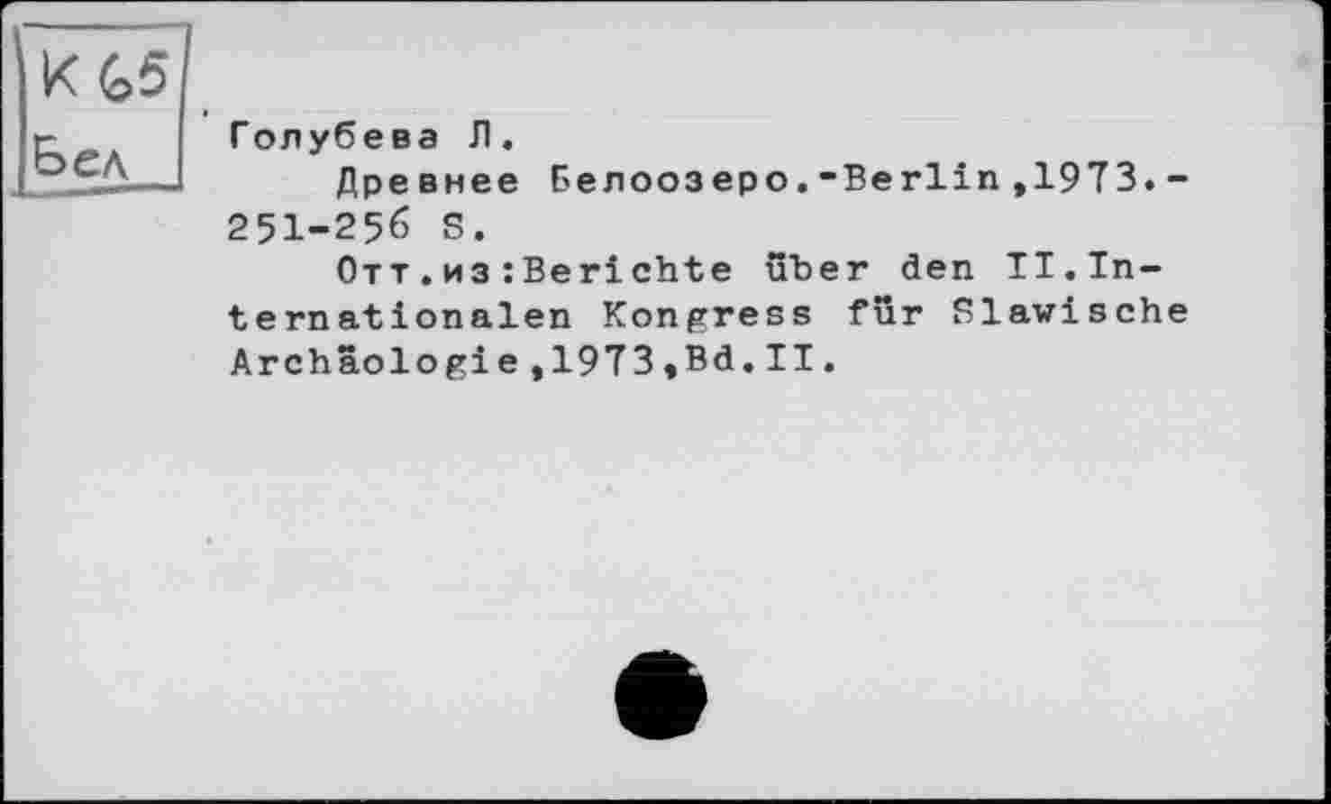 ﻿K G5
Бел
Голубева Л.
Древнее Белоозеро.-Berlin,1973.-251-256 S.
Отт.из:Berichte über den II.Internationalen Kongress für Slawische Archâologie,1973,Bd.II.